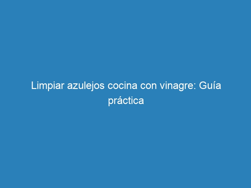 Limpiar azulejos cocina con vinagre: Guía práctica