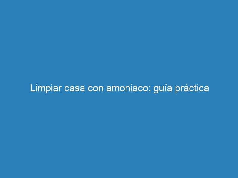 Limpiar casa con amoniaco: guía práctica