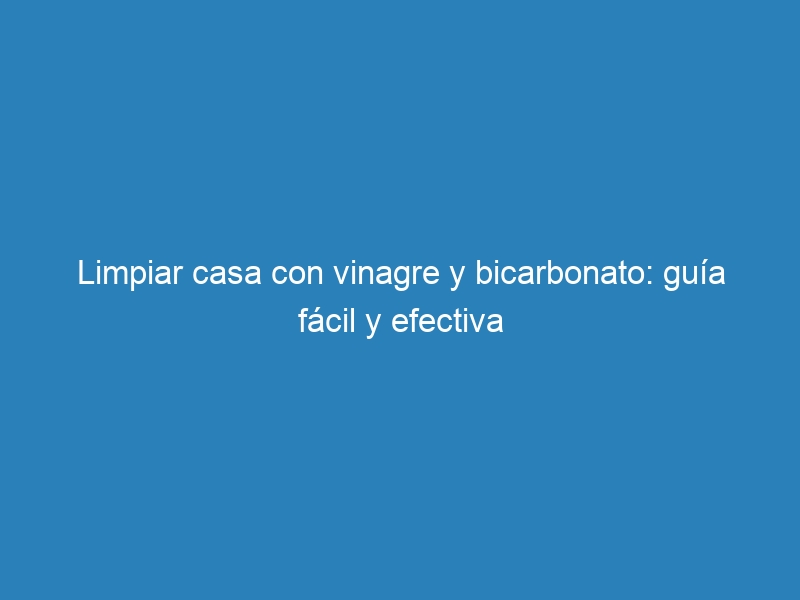 Limpiar casa con vinagre y bicarbonato: guía fácil y efectiva