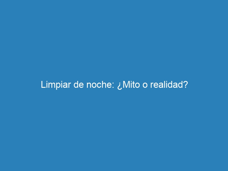 Limpiar de noche: ¿Mito o realidad?