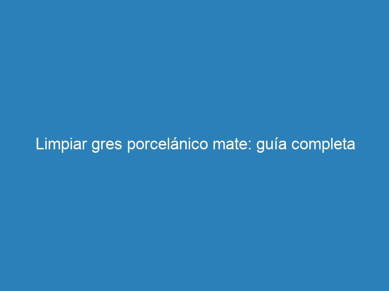 Limpiar gres porcelánico mate: guía completa
