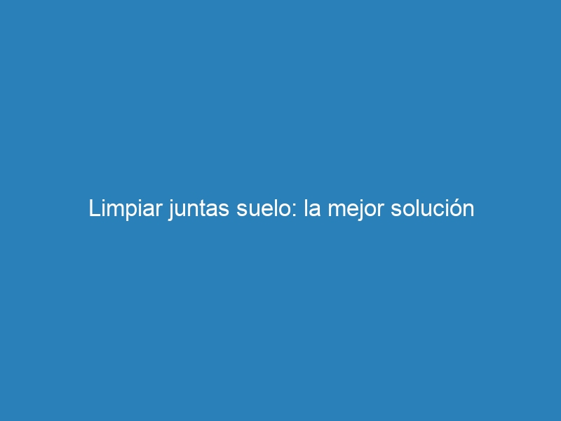 Limpiar juntas suelo: la mejor solución