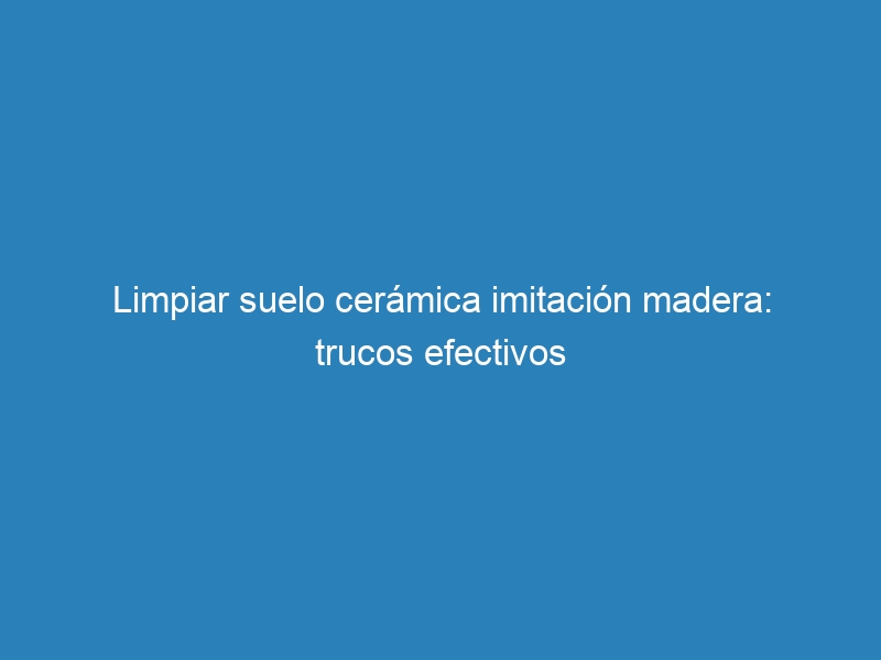 Limpiar suelo cerámica imitación madera: trucos efectivos