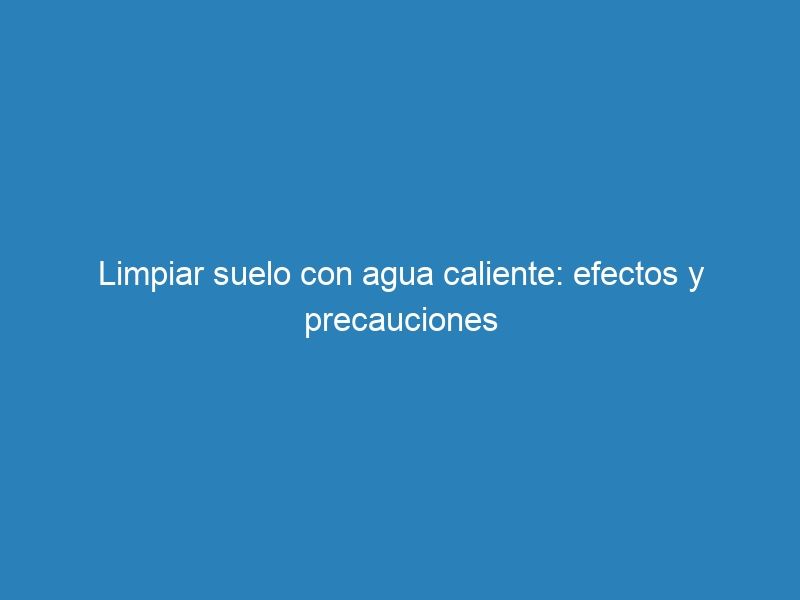 Limpiar suelo con agua caliente: efectos y precauciones