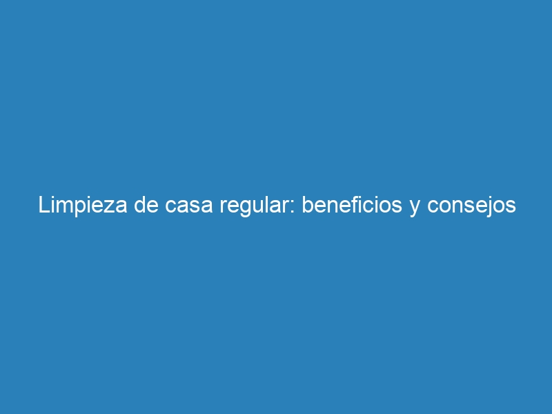Limpieza de casa regular: beneficios y consejos