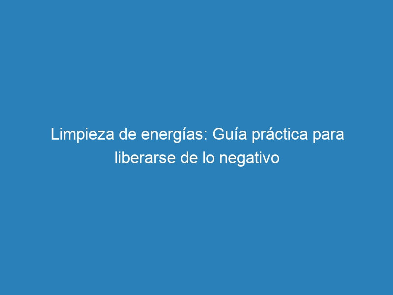 Limpieza de energías: Guía práctica para liberarse de lo negativo