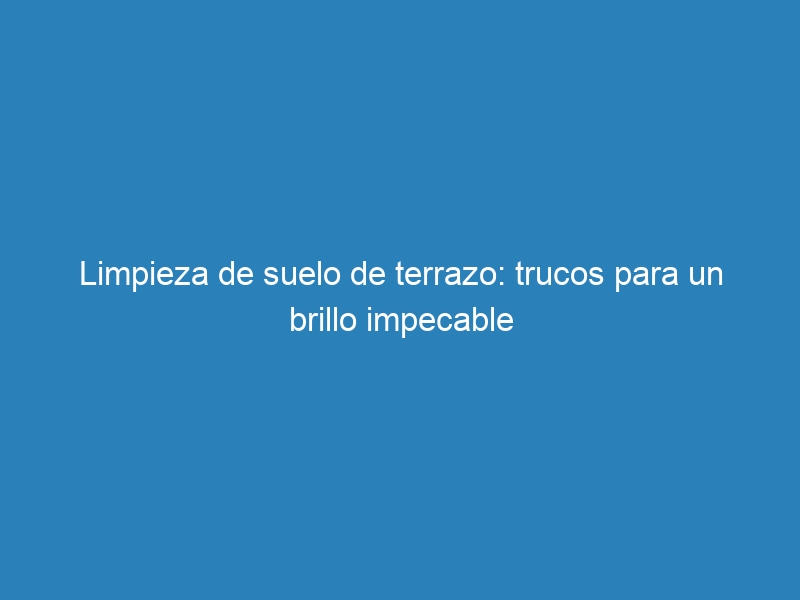 Limpieza de suelo de terrazo: trucos para un brillo impecable