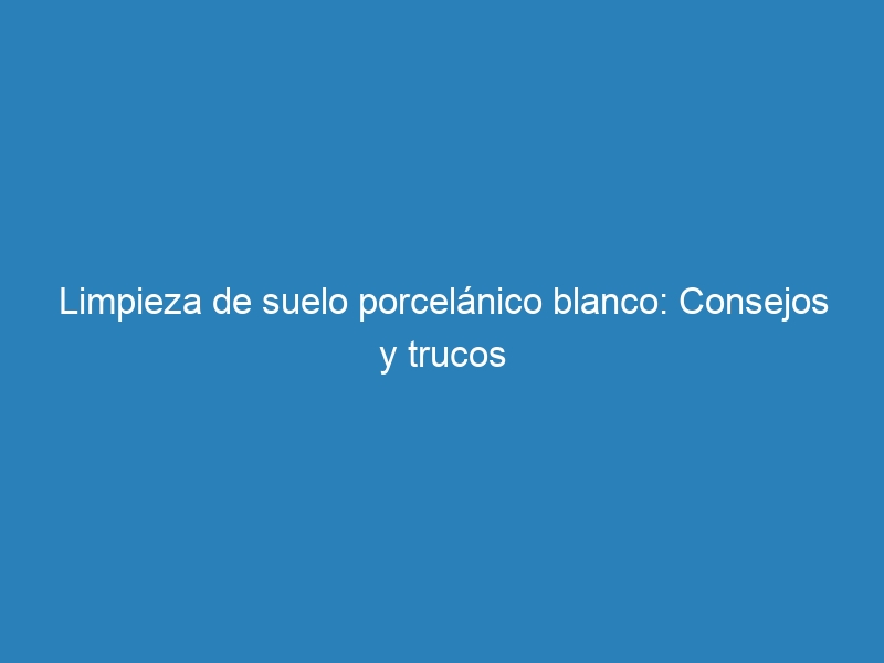 Limpieza de suelo porcelánico blanco: Consejos y trucos