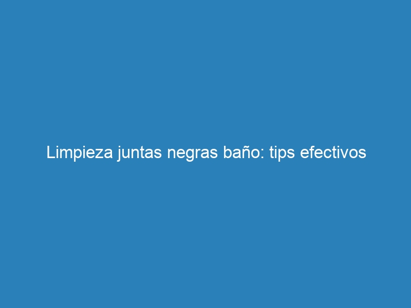 Limpieza juntas negras baño: tips efectivos