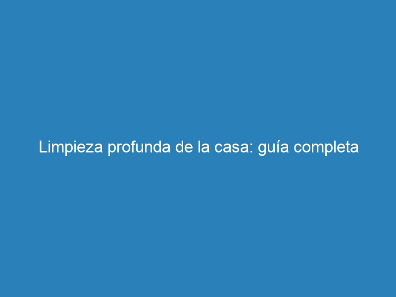 Limpieza profunda de la casa: guía completa