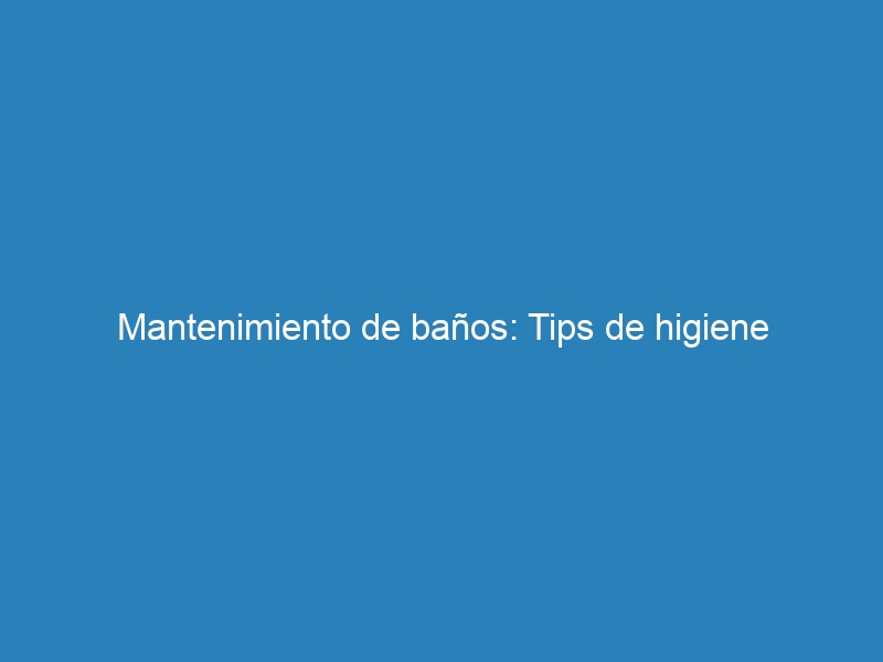 Mantenimiento de baños: Tips de higiene