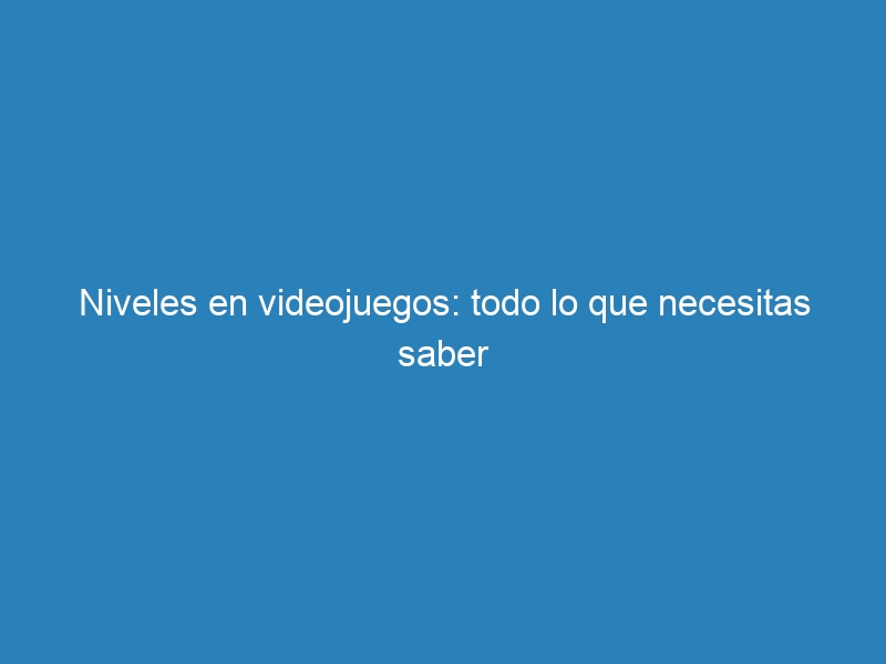 Niveles en videojuegos: todo lo que necesitas saber