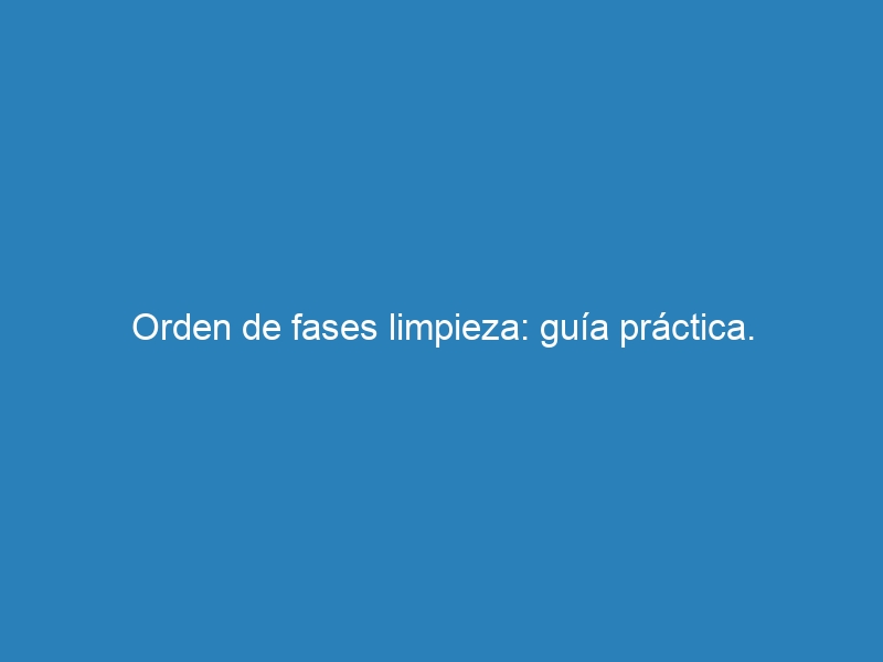 Orden de fases limpieza: guía práctica.