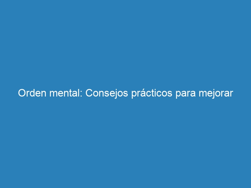 Orden mental: Consejos prácticos para mejorar