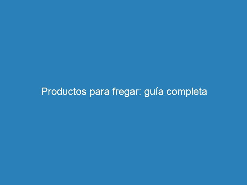 Productos para fregar: guía completa