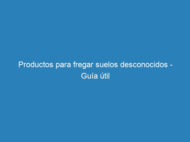 Productos para fregar suelos desconocidos – Guía útil