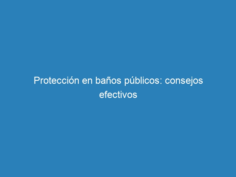 Protecci&oacute;n en ba&ntilde;os p&uacute;blicos: consejos efectivos
