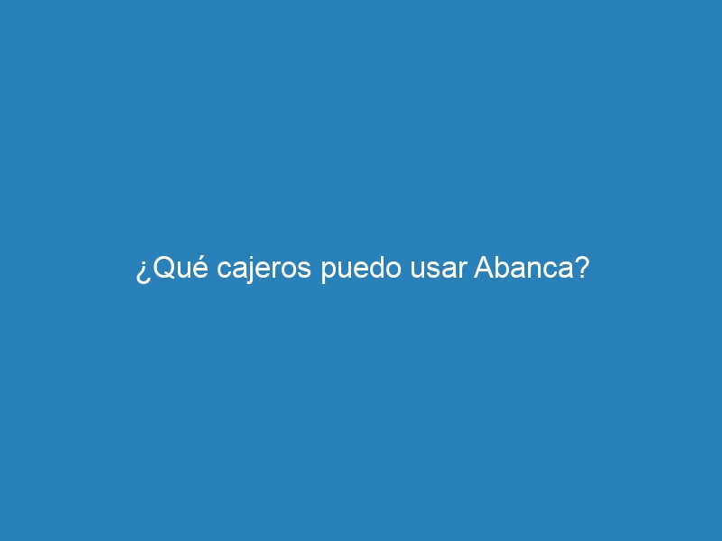 ¿Qué cajeros puedo usar Abanca?