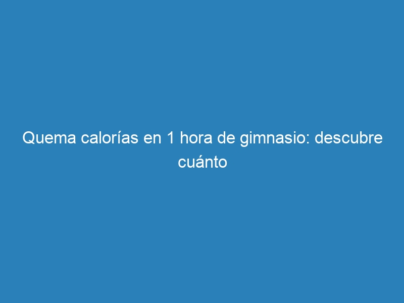 Quema calorías en 1 hora de gimnasio: descubre cuánto