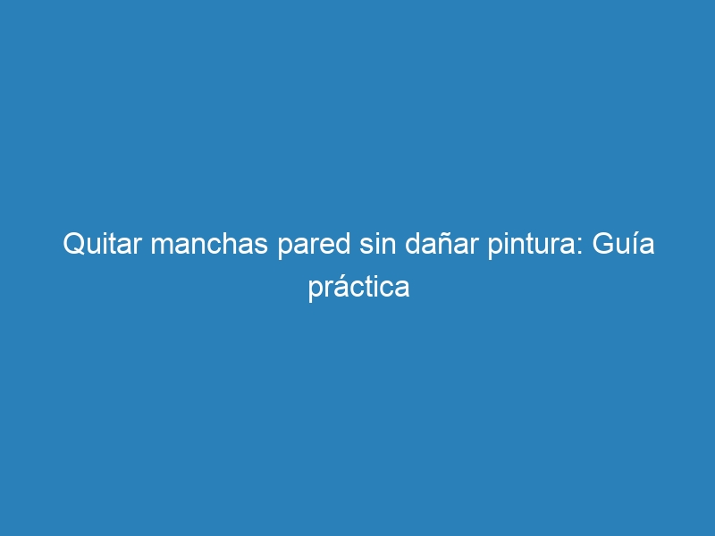 Quitar manchas pared sin da&ntilde;ar pintura: Gu&iacute;a pr&aacute;ctica