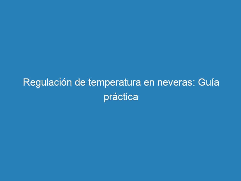 Regulaci&oacute;n de temperatura en neveras: Gu&iacute;a pr&aacute;ctica