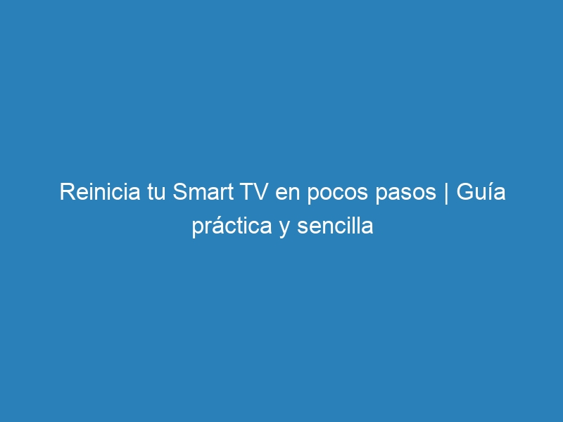 Reinicia tu Smart TV en pocos pasos | Guía práctica y sencilla