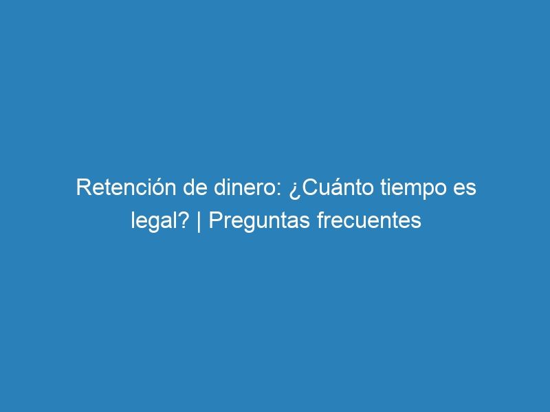 Retención de dinero: ¿Cuánto tiempo es legal? | Preguntas frecuentes