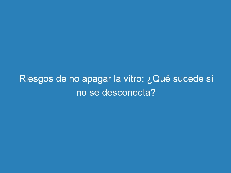 Riesgos de no apagar la vitro: &iquest;Qu&eacute; sucede si no se desconecta?