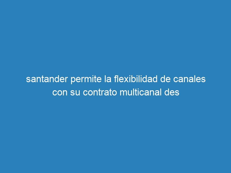 santander permite la flexibilidad de canales con su contrato multicanal des