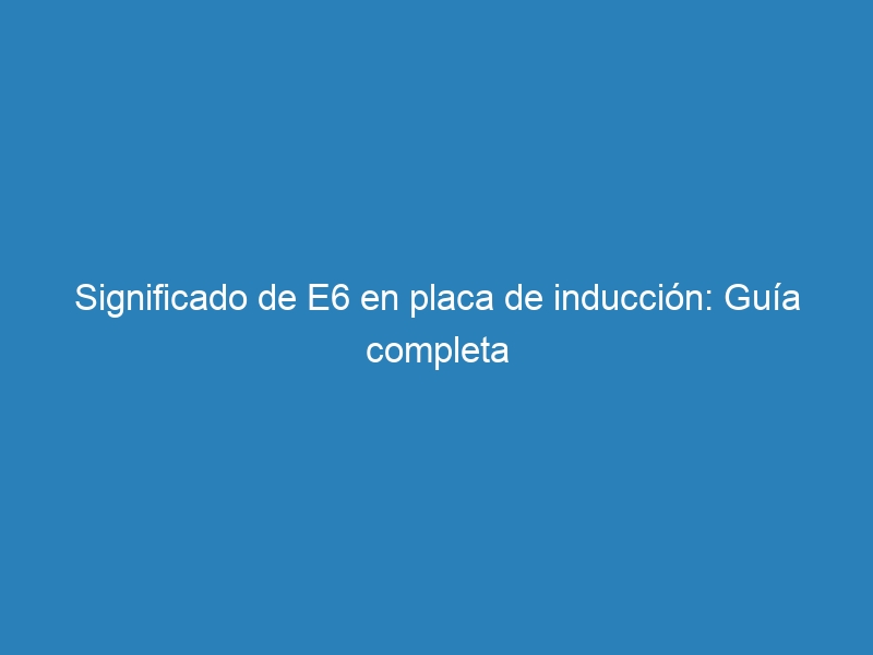 Significado de E6 en placa de inducci&oacute;n: Gu&iacute;a completa