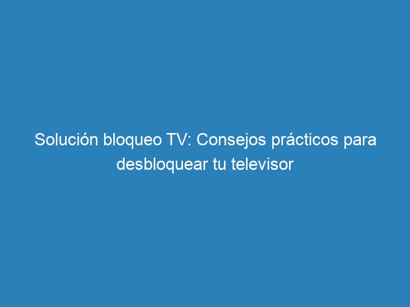 Solución bloqueo TV: Consejos prácticos para desbloquear tu televisor