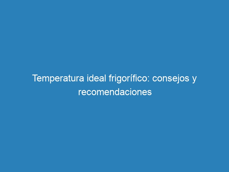 Temperatura ideal frigorífico: consejos y recomendaciones