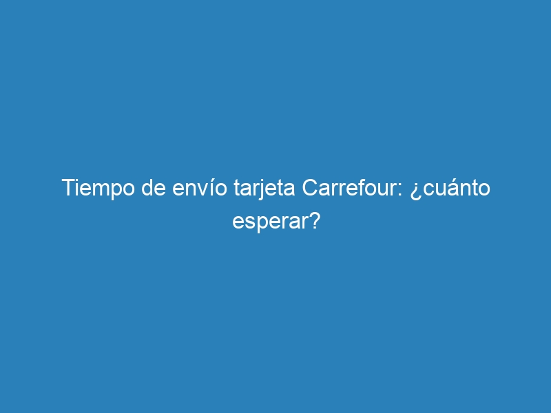 Tiempo de envío tarjeta Carrefour: ¿cuánto esperar?