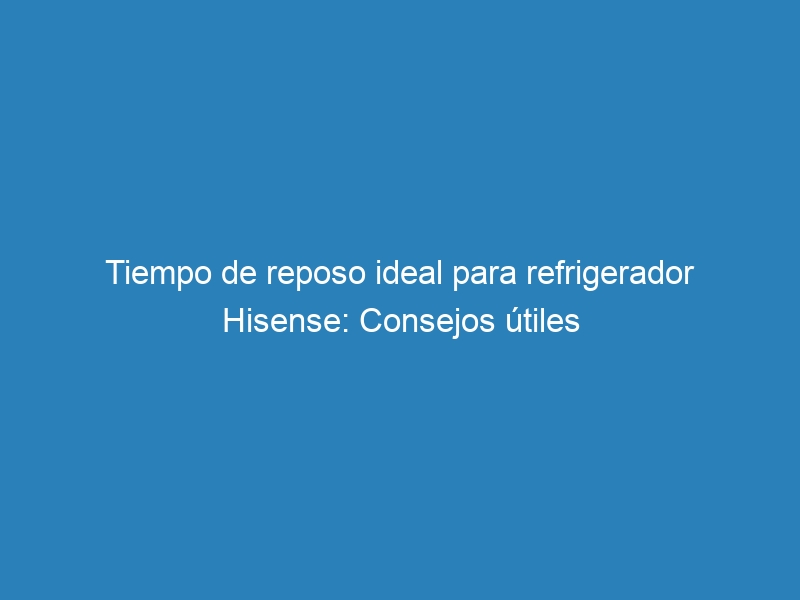 Tiempo de reposo ideal para refrigerador Hisense: Consejos &uacute;tiles