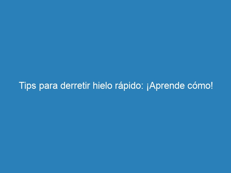 Tips para derretir hielo r&aacute;pido: &iexcl;Aprende c&oacute;mo!