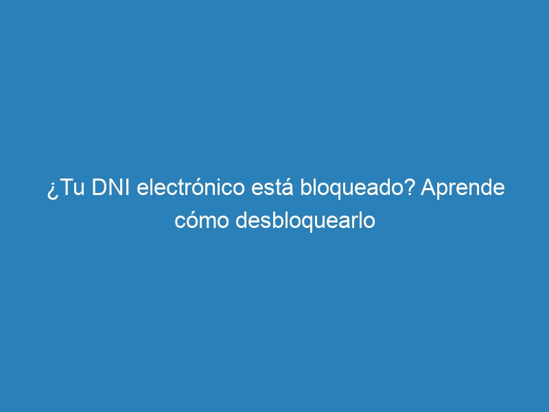 ¿Tu DNI electrónico está bloqueado? Aprende cómo desbloquearlo