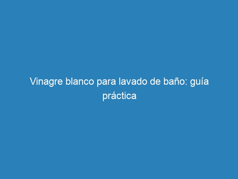 Vinagre blanco para lavado de ba&ntilde;o: gu&iacute;a pr&aacute;ctica