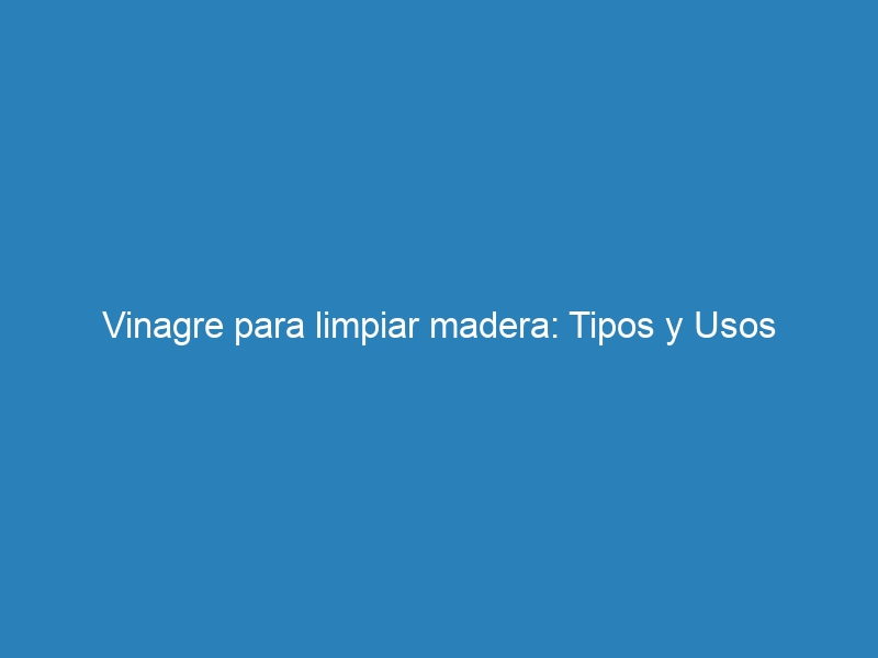 Vinagre para limpiar madera: Tipos y Usos