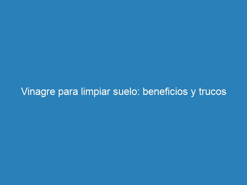 Vinagre para limpiar suelo: beneficios y trucos